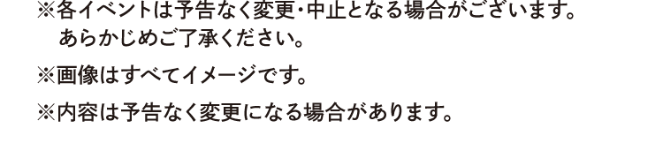 ※各イベントは予告なく変更・中止となる場合がございます。あらかじめご了承ください。　※画像はすべてイメージです。　※内容は予告なく変更になる場合があります。